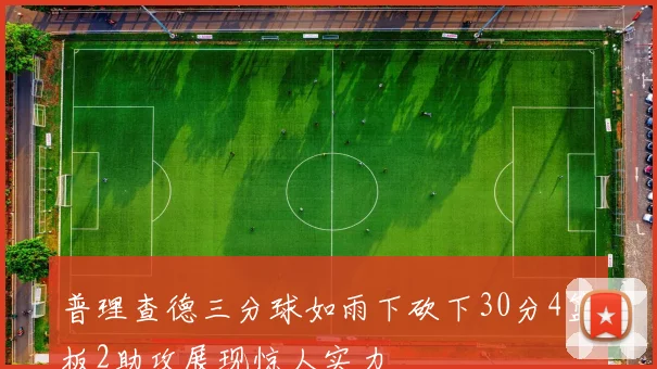 普理查德三分球如雨下砍下30分4篮板2助攻展现惊人实力