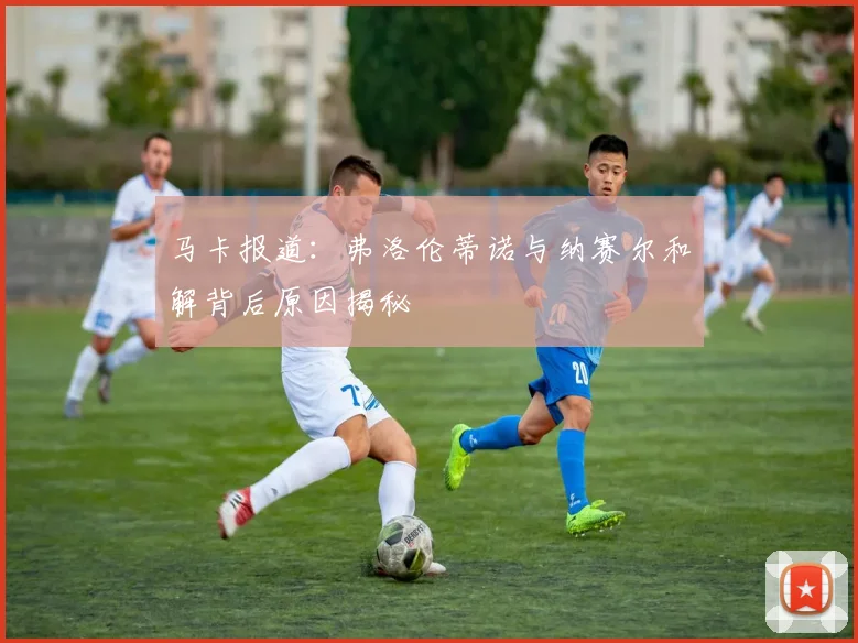 马卡报道：弗洛伦蒂诺与纳赛尔和解背后原因揭秘