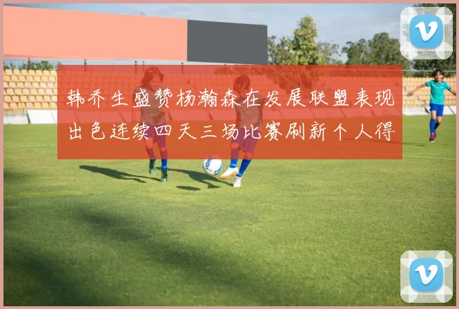 韩乔生盛赞杨瀚森在发展联盟表现出色连续四天三场比赛刷新个人得分与篮板纪录