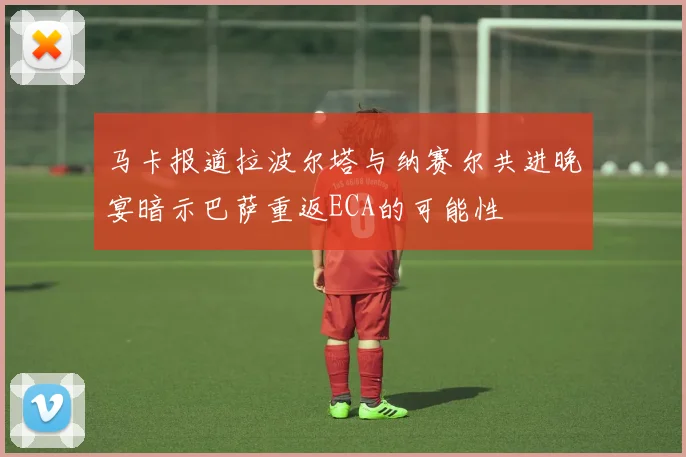 马卡报道拉波尔塔与纳赛尔共进晚宴暗示巴萨重返ECA的可能性