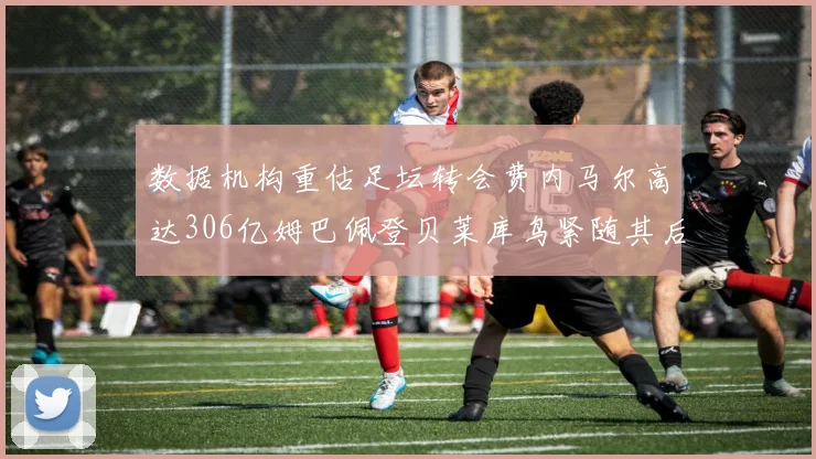 数据机构重估足坛转会费内马尔高达306亿姆巴佩登贝莱库鸟紧随其后