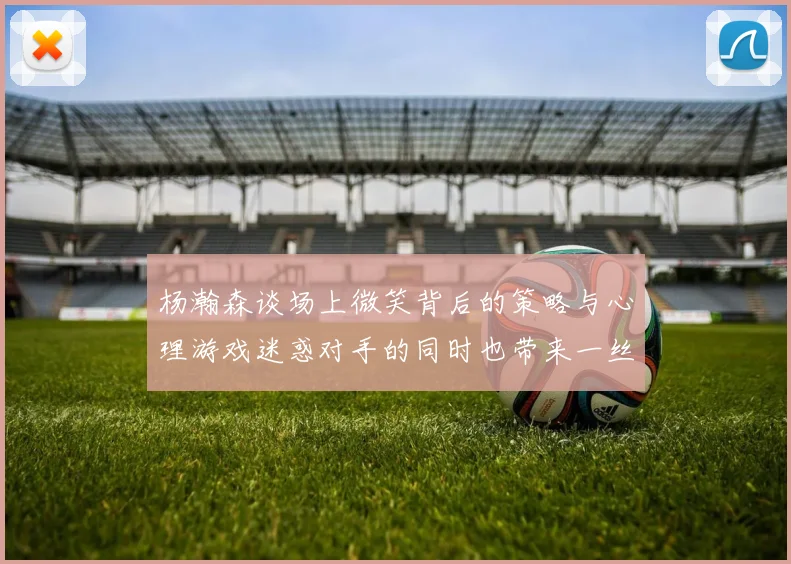 杨瀚森谈场上微笑背后的策略与心理游戏迷惑对手的同时也带来一丝嘲讽
