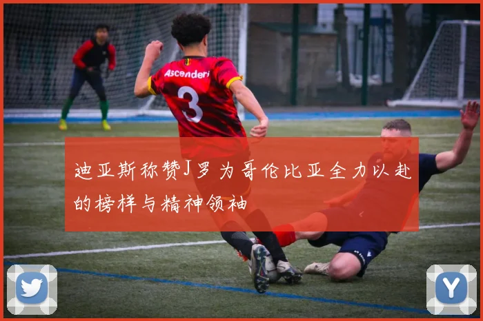 迪亚斯称赞J罗为哥伦比亚全力以赴的榜样与精神领袖