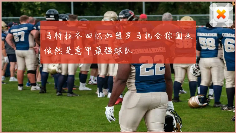马特拉齐回忆加盟罗马机会称国米依然是意甲最强球队