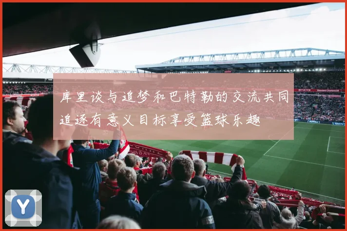 库里谈与追梦和巴特勒的交流共同追逐有意义目标享受篮球乐趣