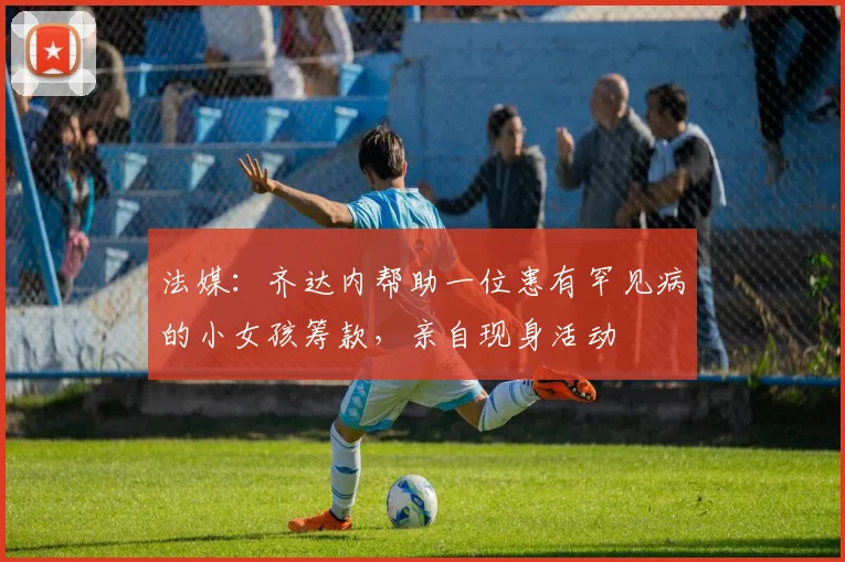 法媒：齐达内帮助一位患有罕见病的小女孩筹款，亲自现身活动