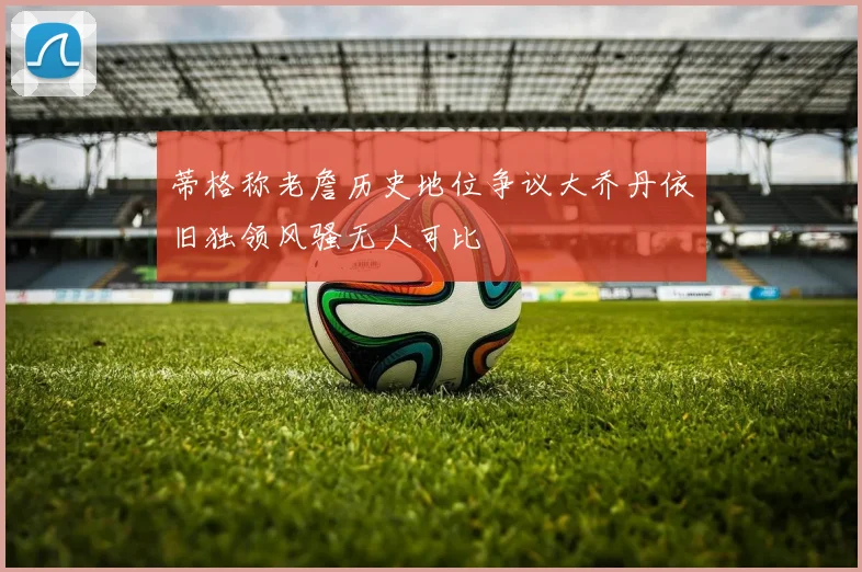 蒂格称老詹历史地位争议大乔丹依旧独领风骚无人可比