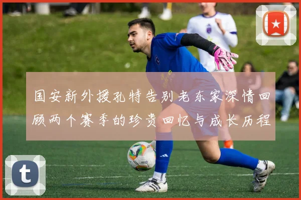 国安新外援孔特告别老东家深情回顾两个赛季的珍贵回忆与成长历程