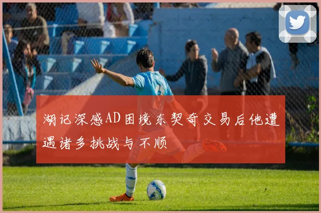 湖记深感AD困境东契奇交易后他遭遇诸多挑战与不顺