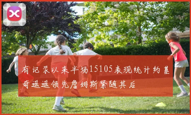 有记录以来半场15105表现统计约基奇遥遥领先詹姆斯紧随其后