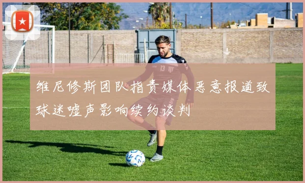 维尼修斯团队指责媒体恶意报道致球迷嘘声影响续约谈判