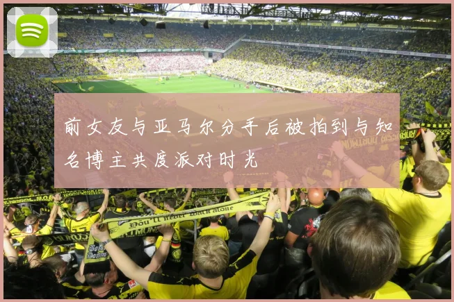 前女友与亚马尔分手后被拍到与知名博主共度派对时光