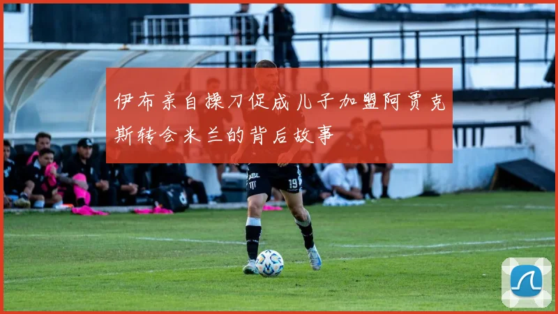伊布亲自操刀促成儿子加盟阿贾克斯转会米兰的背后故事