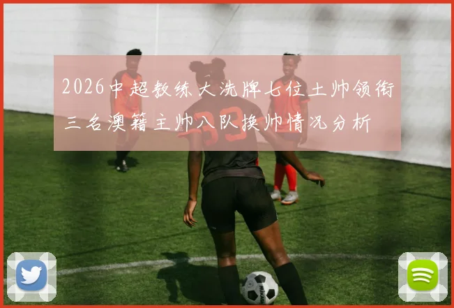 2026中超教练大洗牌七位土帅领衔三名澳籍主帅八队换帅情况分析