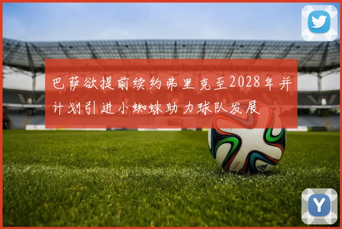 巴萨欲提前续约弗里克至2028年并计划引进小蜘蛛助力球队发展
