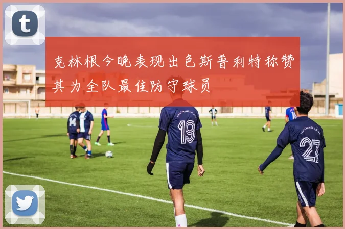 克林根今晚表现出色斯普利特称赞其为全队最佳防守球员