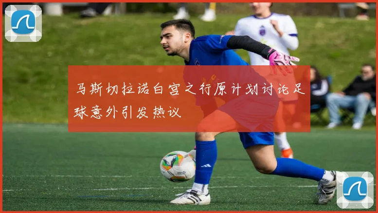 马斯切拉诺白宫之行原计划讨论足球意外引发热议