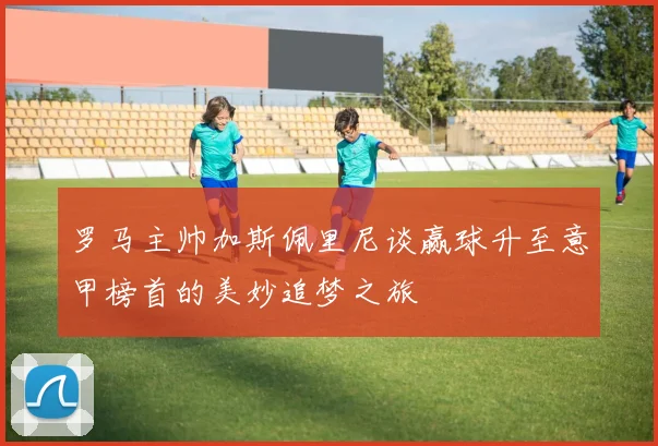 罗马主帅加斯佩里尼谈赢球升至意甲榜首的美妙追梦之旅
