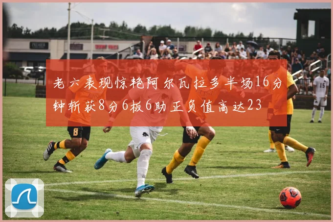 老六表现惊艳阿尔瓦拉多半场16分钟斩获8分6板6助正负值高达23