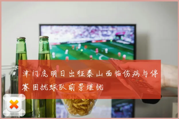 津门虎明日出征泰山面临伤病与停赛困扰球队前景堪忧