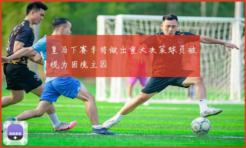 皇马下赛季将做出重大决策球员被视为困境主因