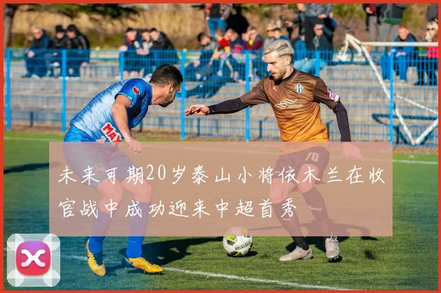 未来可期20岁泰山小将依木兰在收官战中成功迎来中超首秀