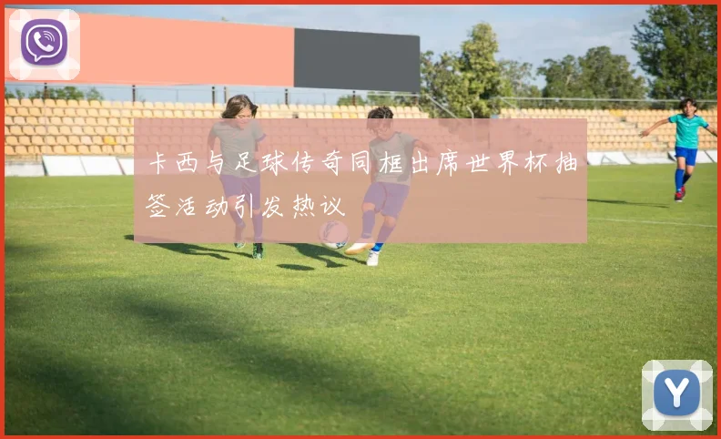 卡西与足球传奇同框出席世界杯抽签活动引发热议