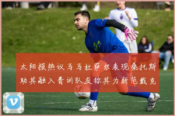 太阳报热议马马杜萨尔表现桑托斯助其融入青训队友称其为新范戴克