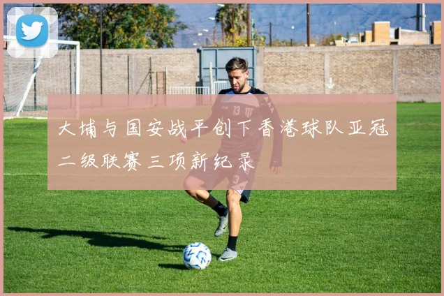 大埔与国安战平创下香港球队亚冠二级联赛三项新纪录