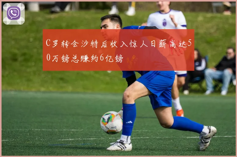 C罗转会沙特后收入惊人日薪高达50万镑总赚约6亿镑