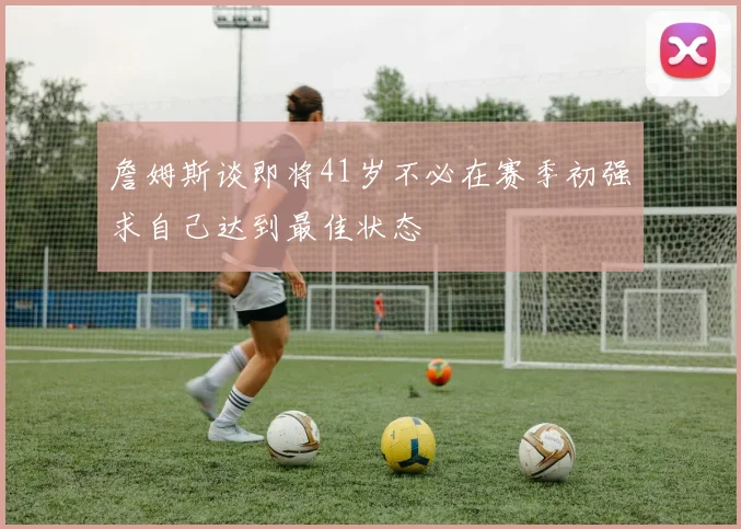 詹姆斯谈即将41岁不必在赛季初强求自己达到最佳状态