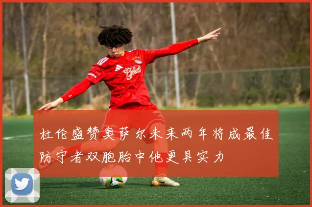 杜伦盛赞奥萨尔未来两年将成最佳防守者双胞胎中他更具实力