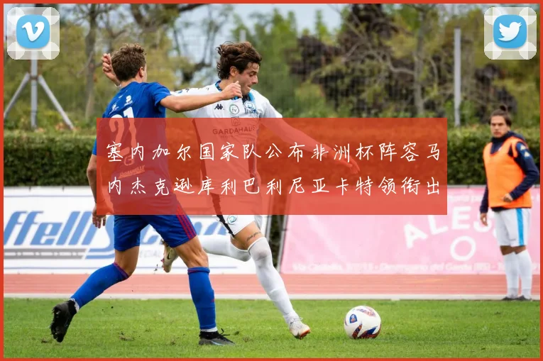 塞内加尔国家队公布非洲杯阵容马内杰克逊库利巴利尼亚卡特领衔出征
