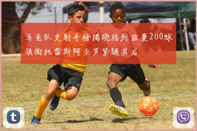 马竞队史射手榜揭晓格列兹曼200球领衔托雷斯阿圭罗紧随其后