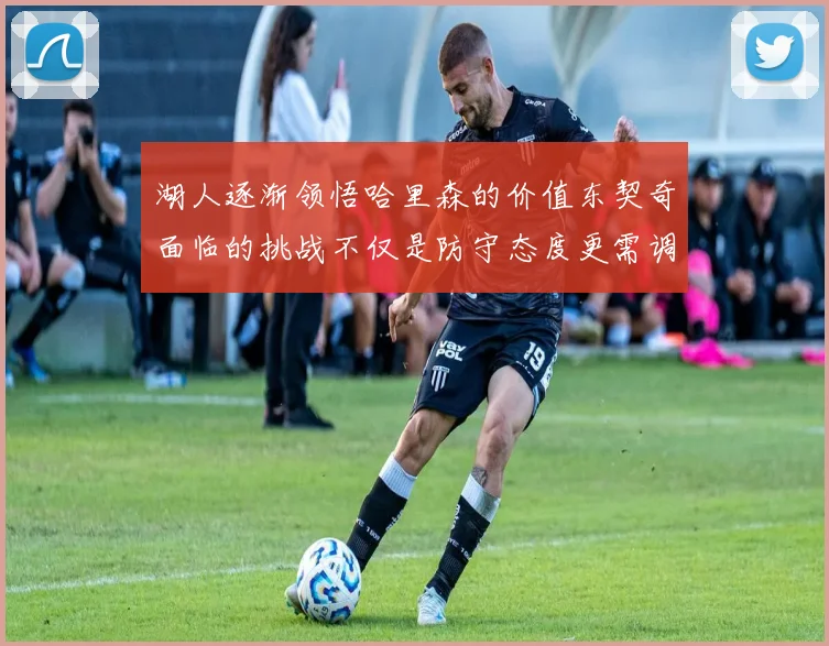 湖人逐渐领悟哈里森的价值东契奇面临的挑战不仅是防守态度更需调整