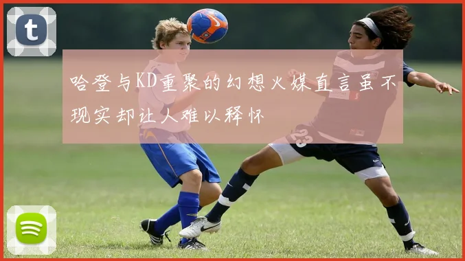 哈登与KD重聚的幻想火媒直言虽不现实却让人难以释怀