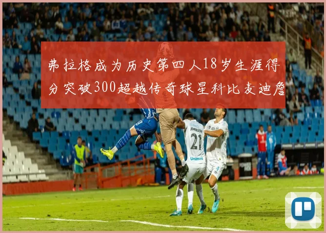 弗拉格成为历史第四人18岁生涯得分突破300超越传奇球星科比麦迪詹姆斯