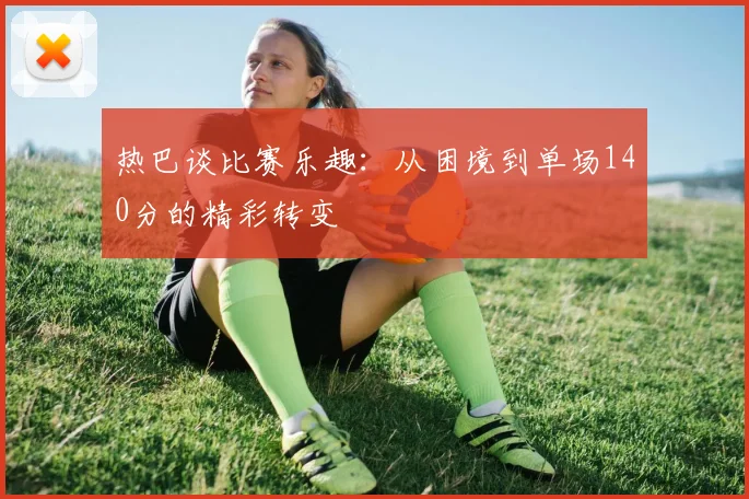 热巴谈比赛乐趣：从困境到单场140分的精彩转变